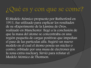 ¿Qué es y con que se come?
El Modelo Atómico propuesto por Rutherford en
1911, fue utilizado para explicar los resultados
de su «Experimento de la Lámina de Oro»,
realizado en Manchester. llegó a la conclusión de
que la masa del átomo se concentraba en una
región pequeña de cargas positivas que impedían
el paso de las partículas alfa. Sugirió un nuevo
modelo en el cual el átomo poseía un núcleo o
centro, orbitado por una masa de electrones (en
la zona extra nuclear). Sirvió para refutar el
Modelo Atómico de Thomson.
 
