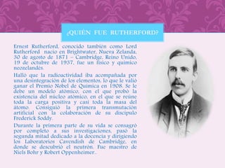 Ernest Rutherford, conocido también como Lord
Rutherford nacio en Brightwater, Nueva Zelanda,
30 de agosto de 1871 – Cambridge, Reino Unido,
19 de octubre de 1937, fue un físico y químico
neozelandés.
Halló que la radioactividad iba acompañada por
una desintegración de los elementos, lo que le valió
ganar el Premio Nobel de Química en 1908. Se le
debe un modelo atómico, con el que probó la
existencia del núcleo atómico, en el que se reúne
toda la carga positiva y casi toda la masa del
átomo. Consiguió la primera transmutación
artificial con la colaboración de su discípulo
Frederick Soddy.
Durante la primera parte de su vida se consagró
por completo a sus investigaciones, pasó la
segunda mitad dedicado a la docencia y dirigiendo
los Laboratorios Cavendish de Cambridge, en
donde se descubrió el neutrón. Fue maestro de
Niels Bohr y Robert Oppenheimer..
¿QUIÉN FUE RUTHERFORD?
 