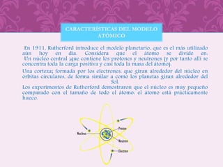 En 1911, Rutherford introduce el modelo planetario, que es el más utilizado
aún hoy en día. Considera que el átomo se divide en:
Un núcleo central ;que contiene los protones y neutrones (y por tanto allí se
concentra toda la carga positiva y casi toda la masa del átomo).
Una corteza; formada por los electrones, que giran alrededor del núcleo en
órbitas circulares, de forma similar a como los planetas giran alrededor del
Sol.
Los experimentos de Rutherford demostraron que el núcleo es muy pequeño
comparado con el tamaño de todo el átomo: el átomo está prácticamente
hueco.
CARACTERÍSTICAS DEL MODELO
ATÓMICO
 
