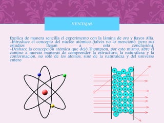 Explica de manera sencilla el experimento con la lámina de oro y Rayos Alfa.
-Introduce el concepto del núcleo atómico (talvés no lo mencionó, pero sus
estudios llegan a esta conclusión).
-Deshace la concepción atómica que dejó Thompson, por esto mismo, abre el
camino a nuevas maneras de comprender la estructura, la naturaleza y la
conformación, no sólo de los átomos, sino de la naturaleza y del universo
entero
VENTAJAS
 