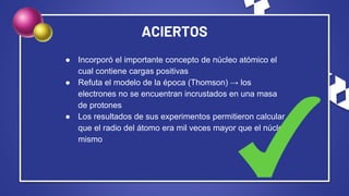 ACIERTOS
● Incorporó el importante concepto de núcleo atómico el
cual contiene cargas positivas
● Refuta el modelo de la época (Thomson) → los
electrones no se encuentran incrustados en una masa
de protones
● Los resultados de sus experimentos permitieron calcular
que el radio del átomo era mil veces mayor que el núcleo
mismo
 