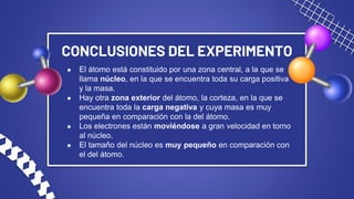 CONCLUSIONES DEL EXPERIMENTO
● El átomo está constituido por una zona central, a la que se
llama núcleo, en la que se encuentra toda su carga positiva
y la masa.
● Hay otra zona exterior del átomo, la corteza, en la que se
encuentra toda la carga negativa y cuya masa es muy
pequeña en comparación con la del átomo.
● Los electrones están moviéndose a gran velocidad en torno
al núcleo.
● El tamaño del núcleo es muy pequeño en comparación con
el del átomo.
 