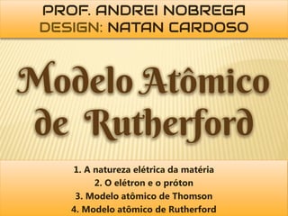 PROF. ANDREI NOBREGA
 DESIGN: NATAN CARDOSO



Modelo Atômico
de Rutherford
    1. A natureza elétrica da matéria
         2. O elétron e o próton
     3. Modelo atômico de Thomson
    4. Modelo atômico de Rutherford
 