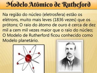 Modelo Atômico de Rutheford
Na região do núcleo (eletrosfera) estão os
elétrons, muito mais leves (1836 vezes) que os
prótons; O raio do átomo de ouro é cerca de dez
mil a cem mil vezes maior que o raio do núcleo;
O Modelo de Rutherford ficou conhecido como
Modelo planetário.
 