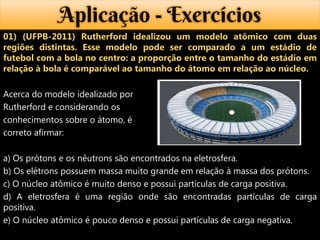 Aplicação - Exercícios
01) (UFPB-2011) Rutherford idealizou um modelo atômico com duas
regiões distintas. Esse modelo pode ser comparado a um estádio de
futebol com a bola no centro: a proporção entre o tamanho do estádio em
relação à bola é comparável ao tamanho do átomo em relação ao núcleo.

Acerca do modelo idealizado por
Rutherford e considerando os
conhecimentos sobre o átomo, é
correto afirmar:

a) Os prótons e os nêutrons são encontrados na eletrosfera.
b) Os elétrons possuem massa muito grande em relação à massa dos prótons.
c) O núcleo atômico é muito denso e possui partículas de carga positiva.
d) A eletrosfera é uma região onde são encontradas partículas de carga
positiva.
e) O núcleo atômico é pouco denso e possui partículas de carga negativa.
 