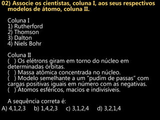 02) Associe os cientistas, coluna I, aos seus respectivos
  modelos de átomo, coluna II.
  Coluna I
  1) Rutherford
  2) Thomson
  3) Dalton
  4) Niels Bohr
  Coluna II
  ( ) Os elétrons giram em torno do núcleo em
  determinadas órbitas.
  ( ) Massa atômica concentrada no núcleo.
  ( ) Modelo semelhante a um “pudim de passas” com
  cargas positivas iguais em número com as negativas.
  ( ) Átomos esféricos, macios e indivisíveis.
  A sequência correta é:
A) 4,1,2,3 b) 1,4,2,3 c) 3,1,2,4   d) 3,2,1,4
 