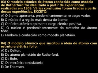 03) O modelo atômico de átomo conhecido como modelo
de Rutherford foi idealizado a partir de experiências
realizadas em 1909. Várias conclusões foram tiradas a partir
dessas experiências. EXCETO:
A) O átomo apresenta, predominantemente, espaços vazios.
B) O núcleo é a região mais densa do átomo.
C) O núcleo atômico apresenta carga elétrica positiva.
D) O núcleo é predominantemente do tamanho do átomo
todo.
E) Também é conhecido como modelo planetário.

04) O modelo atômico que suscitou a ideia de átomo com
estrutura elétrica foi o:
A) De Dalton.
B) Do átomo planetário de Rutherford.
C) De Bohr.
D) Da mecânica ondulatória.
E) De Thomson.
 