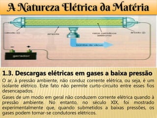 A Natureza Elétrica da Matéria




1.3. Descargas elétricas em gases a baixa pressão
O ar, à pressão ambiente, não conduz corrente elétrica, ou seja, é um
isolante elétrico. Este fato não permite curto-circuito entre esses fios
desencapados.
Gases de um modo em geral não conduzem corrente elétrica quando à
pressão ambiente. No entanto, no século XIX, foi mostrado
experimentalmente que, quando submetidos a baixas pressões, os
gases podem tornar-se condutores elétricos.
 