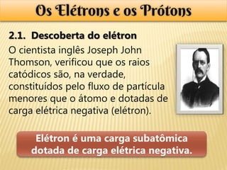 Os Elétrons e os Prótons
2.1. Descoberta do elétron
O cientista inglês Joseph John
Thomson, verificou que os raios
catódicos são, na verdade,
constituídos pelo fluxo de partícula
menores que o átomo e dotadas de
carga elétrica negativa (elétron).

      Elétron é uma carga subatômica
     dotada de carga elétrica negativa.
 
