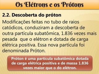 Os Elétrons e os Prótons
2.2. Descoberta do próton
Modificações feitas no tubo de raios
catódicos, conduziram a descoberta de
outra partícula subatômica, 1.836 vezes mais
pesada que o elétron e dotada de carga
elétrica positiva. Essa nova partícula foi
denominada Próton.
    Próton é uma partícula subatômica dotada
    de carga elétrica positiva e de massa 1.836
          vezes maior que o do elétron.
 