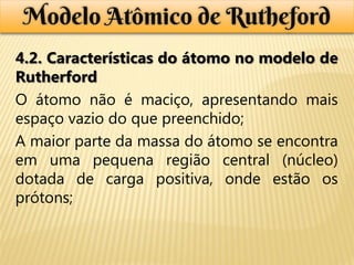 Modelo Atômico de Rutheford
4.2. Características do átomo no modelo de
Rutherford
O átomo não é maciço, apresentando mais
espaço vazio do que preenchido;
A maior parte da massa do átomo se encontra
em uma pequena região central (núcleo)
dotada de carga positiva, onde estão os
prótons;
 