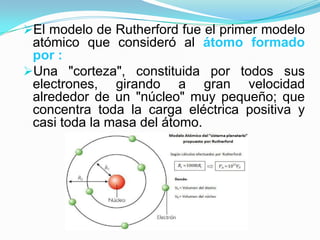 El modelo de Rutherford fue el primer modelo

atómico que consideró al átomo formado
por :
Una "corteza", constituida por todos sus
electrones, girando a gran velocidad
alrededor de un "núcleo" muy pequeño; que
concentra toda la carga eléctrica positiva y
casi toda la masa del átomo.

 