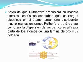 Antes de que Rutherford propusiera su modelo
atómico, los físicos aceptaban que las cargas
eléctricas en el átomo tenían una distribución

más o menos uniforme. Rutherford trató de ver
cómo era la dispersión de las partículas alfa por
parte de los átomos de una lámina de oro muy
delgada

 