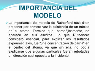 IMPORTANCIA DEL
MODELO
 La importancia del modelo de Rutherford residió en

proponer por primera vez la existencia de un núcleo
en el átomo. Término que, paradójicamente, no
aparece en sus escritos. Lo que Rutherford
consideró esencial, para explicar los resultados
experimentales, fue "una concentración de carga" en
el centro del átomo, ya que sin ella, no podía
explicarse que algunas partículas fueran rebotadas
en dirección casi opuesta a la incidente.

 