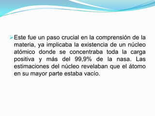 Este fue
materia,
atómico
positiva

un paso crucial en la comprensión de la
ya implicaba la existencia de un núcleo
donde se concentraba toda la carga
y más del 99,9% de la nasa. Las
estimaciones del núcleo revelaban que el átomo
en su mayor parte estaba vacío.

 