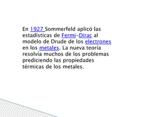 En 1927 Sommerfeld aplicó las
estadísticas de Fermi-Dirac al
modelo de Drude de los electrones
en los metales. La nueva teoría
resolvía muchos de los problemas
prediciendo las propiedades
térmicas de los metales.
 