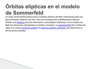 En 1916, Sommerfeld perfeccionó el modelo atómico de Bohr intentando paliar los
dos principales defectos de éste. Para eso introdujo dos modificaciones básicas:
Órbitas casi-elípticas para los electrones y velocidades relativistas. En el modelo de
Bohr los electrones sólo giraban en órbitas circulares. La excentricidad de la órbita dio
lugar a un nuevo número cuántico: el número cuántico azimutal, que determina la
forma de los orbitales
Órbitas elípticas en el modelo
de Sommerfeld
 