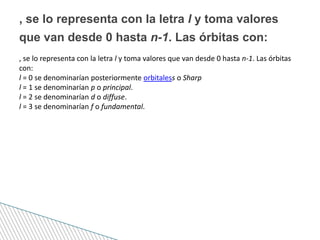 , se lo representa con la letra l y toma valores que van desde 0 hasta n-1. Las órbitas
con:
l = 0 se denominarían posteriormente orbitaless o Sharp
l = 1 se denominarían p o principal.
l = 2 se denominarían d o diffuse.
l = 3 se denominarían f o fundamental.
, se lo representa con la letra l y toma valores
que van desde 0 hasta n-1. Las órbitas con:
 