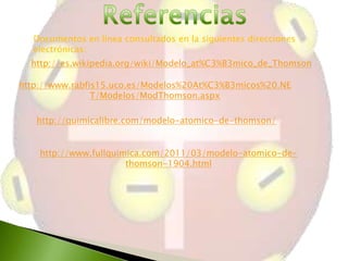 Documentos en línea consultados en la siguientes direcciones
electrónicas:
http://es.wikipedia.org/wiki/Modelo_at%C3%B3mico_de_Thomson
http://www.rabfis15.uco.es/Modelos%20At%C3%B3micos%20.NE
T/Modelos/ModThomson.aspx
http://quimicalibre.com/modelo-atomico-de-thomson/
http://www.fullquimica.com/2011/03/modelo-atomico-dethomson-1904.html

 