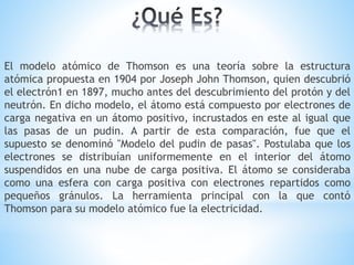 El modelo atómico de Thomson es una teoría sobre la estructura
atómica propuesta en 1904 por Joseph John Thomson, quien descubrió
el electrón1 en 1897, mucho antes del descubrimiento del protón y del
neutrón. En dicho modelo, el átomo está compuesto por electrones de
carga negativa en un átomo positivo, incrustados en este al igual que
las pasas de un pudin. A partir de esta comparación, fue que el
supuesto se denominó "Modelo del pudin de pasas". Postulaba que los
electrones se distribuían uniformemente en el interior del átomo
suspendidos en una nube de carga positiva. El átomo se consideraba
como una esfera con carga positiva con electrones repartidos como
pequeños gránulos. La herramienta principal con la que contó
Thomson para su modelo atómico fue la electricidad.
 