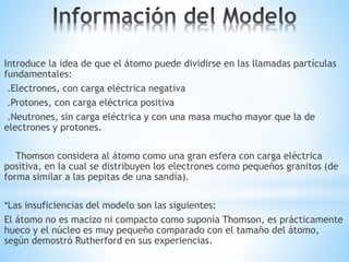 Introduce la idea de que el átomo puede dividirse en las llamadas partículas
fundamentales:
.Electrones, con carga eléctrica negativa
.Protones, con carga eléctrica positiva
.Neutrones, sin carga eléctrica y con una masa mucho mayor que la de
electrones y protones.
Thomson considera al átomo como una gran esfera con carga eléctrica
positiva, en la cual se distribuyen los electrones como pequeños granitos (de
forma similar a las pepitas de una sandía).
*Las insuficiencias del modelo son las siguientes:
El átomo no es macizo ni compacto como suponía Thomson, es prácticamente
hueco y el núcleo es muy pequeño comparado con el tamaño del átomo,
según demostró Rutherford en sus experiencias.
 