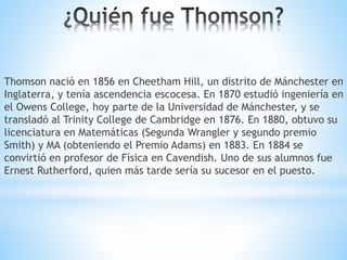 Thomson nació en 1856 en Cheetham Hill, un distrito de Mánchester en
Inglaterra, y tenía ascendencia escocesa. En 1870 estudió ingeniería en
el Owens College, hoy parte de la Universidad de Mánchester, y se
transladó al Trinity College de Cambridge en 1876. En 1880, obtuvo su
licenciatura en Matemáticas (Segunda Wrangler y segundo premio
Smith) y MA (obteniendo el Premio Adams) en 1883. En 1884 se
convirtió en profesor de Física en Cavendish. Uno de sus alumnos fue
Ernest Rutherford, quien más tarde sería su sucesor en el puesto.
 