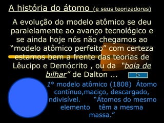 A história do átomo   (e seus teorizadores)

 A evolução do modelo atômico se deu
paralelamente ao avanço tecnológico e
  se ainda hoje nós não chegamos ao
“modelo atômico perfeito” com certeza
 estamos bem a frente das teorias de
 Lêucipo e Demócrito , ou da “bola de
          bilhar” de Dalton ...
         1° modelo atômico (1808) Átomo
           contínuo,maciço, descargado,
         indivisível.  “Átomos do mesmo
              elemento têm a mesma
                      massa.”
 