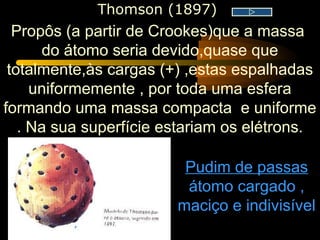 Thomson (1897)
  Propôs (a partir de Crookes)que a massa
      do átomo seria devido,quase que
 totalmente,às cargas (+) ,estas espalhadas
     uniformemente , por toda uma esfera
formando uma massa compacta e uniforme
   . Na sua superfície estariam os elétrons.

                         Pudim de passas
                         átomo cargado ,
                        maciço e indivisível
 