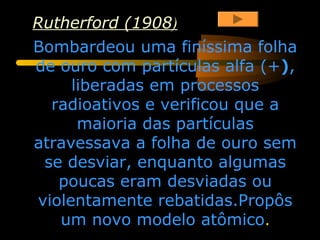 Rutherford (1908)
Bombardeou uma finíssima folha
de ouro com partículas alfa (+),
     liberadas em processos
  radioativos e verificou que a
      maioria das partículas
atravessava a folha de ouro sem
 se desviar, enquanto algumas
   poucas eram desviadas ou
violentamente rebatidas.Propôs
   um novo modelo atômico.
 