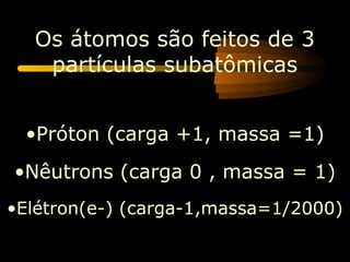 Os átomos são feitos de 3
   partículas subatômicas


 •Próton (carga +1, massa =1)
•Nêutrons (carga 0 , massa = 1)
•Elétron(e-) (carga-1,massa=1/2000)
 