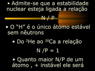 • Admite-se que a estabilidade
nuclear esteja ligada a relação
             N/P
• O “H” é o único átomo estável
 sem nêutrons
  • Do 2He ao    Ca a relação
                20


           N /P = 1
  • Quanto maior N/P de um
  átomo , + instável ele será
 