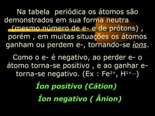 Na tabela periódica os átomos são
demonstrados em sua forma neutra
  (mesmo número de e- e de prótons) ,
 porém , em muitas situações os átomos
ganham ou perdem e-, tornando-se íons.
  Como o e- é negativo, ao perder e- o
átomo torna-se positivo , e ao ganhar e-
   torna-se negativo. (Ex : Fe2+, H1+...)
        Íon positivo (Cátion)
         Íon negativo ( Ânion)
 