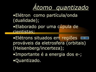 Átomo quantizado
•Elétron como partícula/onda
(dualidade);
•Elaborado por uma cúpula de
cientistas;
•Elétrons situados em regiões
prováveis da eletrosfera (orbitais)
(Heisenberg/incerteza);
•Importante é a energia dos e-;
•Quantizado.
 