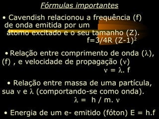 Fórmulas importantes
• Cavendish relacionou a frequência (f)
 de onda emitida por um
  átomo excitado e o seu tamanho (Z).
                       f=3/4R (Z-1) 2
 • Relação entre comprimento de onda (λ),
(f) , e velocidade de propagação (ν)
                             ν = λ. f
 • Relação entre massa de uma partícula,
sua ν e λ (comportando-se como onda).
                   λ = h / m. ν
• Energia de um e- emitido (fóton) E = h.f
 