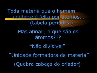 Toda matéria que o homem
  conhece é feita por átomos...
        (tabela periódica)
    Mas afinal , o que são os
           átomos???
        “Não divisível”
“Unidade formadora da matéria”
  (Quebra cabeça do criador)
 