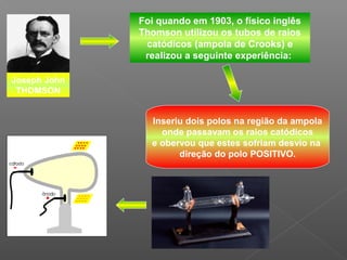 Foi quando em 1903, o físico inglês
              Thomson utilizou os tubos de raios
               catódicos (ampola de Crooks) e
               realizou a seguinte experiência:

Joseph John
 THOMSON


                Inseriu dois polos na região da ampola
                  onde passavam os raios catódicos
                e obervou que estes sofriam desvio na
                      direção do polo POSITIVO.
 