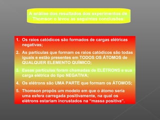 A análise dos resultados dos experimentos de
       Thomson o levou as seguintes conclusões:



1. Os raios catódicos são formados de cargas elétricas
   negativas;
2. As partículas que formam os raios catódicos são todas
   iguais e estão presentes em TODOS OS ÁTOMOS de
   QUALQUER ELEMENTO QUÍMICO;
3. Essas partículas foram chamadas de ELÉTRONS e sua
   carga elétrica do tipo NEGATIVA;
4. Os elétrons são UMA PARTE que formam os ÁTOMOS;
5. Thomson propôs um modelo em que o átomo seria
   uma esfera carregada positivamente, na qual os
   elétrons estariam incrustados na “massa positiva”.
 
