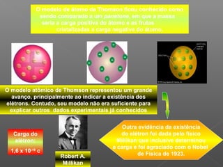 O modelo de átomo de Thomson ficou conhecido como
              sendo comparado a um panetone, em que a massa
               seria a carga positiva do átomo e as frutas
                     cristalizadas a carga negativa do átomo.




O modelo atômico de Thomson representou um grande
  avanço, principalmente ao indicar a existência dos
elétrons. Contudo, seu modelo não era suficiente para
 explicar outros dados experimentais já conhecidos


                                          Outra evidência da existência
   Carga do                              do elétron foi dada pelo físico
   elétron:                             Millikan que inclusive determinou
                                      a carga e foi agraciado com o Nobel
  1,6 x 10-19 c
                     Robert A.                  de Física de 1923.
                      Millikan
 