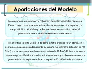 Aportaciones del Modelo 
Los electrones giran alrededor del núcleo describiendo órbitas circulares. 
Estos poseen una masa muy ínfima y tienen carga eléctrica negativa. La 
carga eléctrica del núcleo y de los electrones se neutralizan entre sí, 
provocando que el átomo sea eléctricamente neutro. 
Rutherford no solo dio una idea de cómo estaba organizado un átomo, sino 
que también calculó cuidadosamente su tamaño (un diámetro del orden de 10- 
10 m) y el de su núcleo (un diámetro del orden de 10-14m). El hecho de que el 
núcleo tenga un diámetro unas diez mil veces menor que el átomo supone una 
gran cantidad de espacio vacío en la organización atómica de la materia. 
 