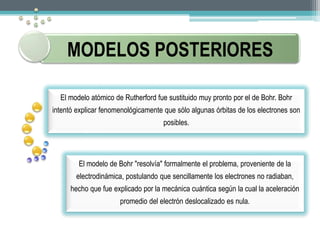 MODELOS POSTERIORES 
El modelo atómico de Rutherford fue sustituido muy pronto por el de Bohr. Bohr 
intentó explicar fenomenológicamente que sólo algunas órbitas de los electrones son 
posibles. 
El modelo de Bohr "resolvía" formalmente el problema, proveniente de la 
electrodinámica, postulando que sencillamente los electrones no radiaban, 
hecho que fue explicado por la mecánica cuántica según la cual la aceleración 
promedio del electrón deslocalizado es nula. 
 