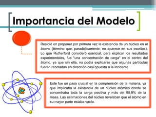 Importancia del Modelo 
Residió en proponer por primera vez la existencia de un núcleo en el 
átomo (término que, paradójicamente, no aparece en sus escritos). 
Lo que Rutherford consideró esencial, para explicar los resultados 
experimentales, fue "una concentración de carga" en el centro del 
átomo, ya que sin ella, no podía explicarse que algunas partículas 
fueran rebotadas en dirección casi opuesta a la incidente. 
Este fue un paso crucial en la comprensión de la materia, ya 
que implicaba la existencia de un núcleo atómico donde se 
concentraba toda la carga positiva y más del 99,9% de la 
masa. Las estimaciones del núcleo revelaban que el átomo en 
su mayor parte estaba vacío. 
 