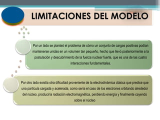 LIMITACIONES DEL MODELO 
Por un lado se planteó el problema de cómo un conjunto de cargas positivas podían 
mantenerse unidas en un volumen tan pequeño, hecho que llevó posteriormente a la 
postulación y descubrimiento de la fuerza nuclear fuerte, que es una de las cuatro 
interacciones fundamentales. 
Por otro lado existía otra dificultad proveniente de la electrodinámica clásica que predice que 
una partícula cargada y acelerada, como sería el caso de los electrones orbitando alrededor 
del núcleo, produciría radiación electromagnética, perdiendo energía y finalmente cayendo 
sobre el núcleo 
 