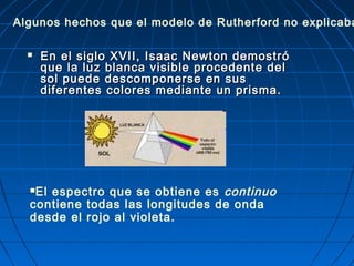  En el siglo XVII, Isaac Newton demostróEn el siglo XVII, Isaac Newton demostró
que la luz blanca visible procedente delque la luz blanca visible procedente del
sol puede descomponerse en sussol puede descomponerse en sus
diferentes colores mediante un prisma.diferentes colores mediante un prisma.
El espectro que se obtiene es continuo
contiene todas las longitudes de onda
desde el rojo al violeta.
Algunos hechos que el modelo de Rutherford no explicaba
 