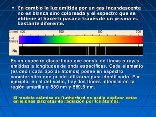  En cambio la luz emitida por un gas incandescenteEn cambio la luz emitida por un gas incandescente
no es blanca sino coloreada y el espectro que seno es blanca sino coloreada y el espectro que se
obtiene al hacerla pasar a través de un prisma esobtiene al hacerla pasar a través de un prisma es
bastante diferente.bastante diferente.
Es un espectro discontinuo que consta de líneas o rayasEs un espectro discontinuo que consta de líneas o rayas
emitidas a longitudes de onda específicas. Cada elementoemitidas a longitudes de onda específicas. Cada elemento
(es decir cada tipo de átomos) posee un espectro(es decir cada tipo de átomos) posee un espectro
característico que puede utilizarse para identificarlo. Porcaracterístico que puede utilizarse para identificarlo. Por
ejemplo, en el del sodio, hay dos líneas intensas en laejemplo, en el del sodio, hay dos líneas intensas en la
región amarilla a 589 nm y 589,6 nm.región amarilla a 589 nm y 589,6 nm.
El modelo atómico de Rutherford no podía explicar estasEl modelo atómico de Rutherford no podía explicar estas
emisiones discretas de radiación por los átomos.emisiones discretas de radiación por los átomos.
 