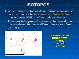 ISOTOPOSISOTOPOS
Aunque todos los átomos de un mismo elemento seAunque todos los átomos de un mismo elemento se
caracterizan por tener elcaracterizan por tener el mismomismo número atómiconúmero atómico,,
pueden tenerpueden tener distinto número de neutronesdistinto número de neutrones..
LlamamosLlamamos isótoposisótopos a las formas atómicas de una las formas atómicas de un
mismo elemento que se diferencian en su númeromismo elemento que se diferencian en su número
de masa.de masa.
ISOTOPOS DELISOTOPOS DEL
HIDROGENO:HIDROGENO:
Protio,Protio,
DeuterioDeuterio
y Tritioy Tritio
 