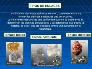 Los distintos elementos químicos se unen, combinan, entre si y
forman las distintas sustancias que conocemos.
Las diferentes estructuras que conforman cuando se unen entre si,
determinan las distintas propiedades o características que posee la
materia, es decir, que propiedades tendrá una sustancia en la
naturaleza.
Enlace iónico
TIPOS DE ENLACES
Enlace metálico
Enlace covalente
 
