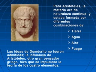 Las ideas de Demócrito no fueron
admitidas; la influencia de
Aristóteles, otro gran pensador
griego, hizo que se impusiese la
teoría de los cuatro elementos.
Para Aristóteles, la
materia era de
naturaleza continua y
estaba formada por
diferentes
combinaciones de
 Tierra
 Agua
 Aire
 Fuego
 