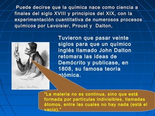 Puede decirse que la química nace como ciencia aPuede decirse que la química nace como ciencia a
finales del siglo XVIII y principios del XIX, con lafinales del siglo XVIII y principios del XIX, con la
experimentación cuantitativa de numerosos procesosexperimentación cuantitativa de numerosos procesos
químicos por Lavoisier, Proust y Dalton,químicos por Lavoisier, Proust y Dalton,
Tuvieron que pasar veinte
siglos para que un químico
inglés llamado John Dalton
retomara las ideas de
Demócrito y publicase, en
1808, su famosa teoría
atómica.
“La materia no es continua, sino que está
formada por partículas indivisibles, llamadas
átomos, entre las cuales no hay nada (está el
vacío).”
 