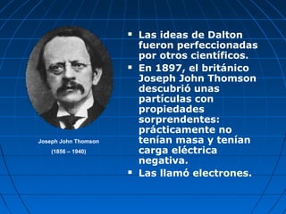  Las ideas de Dalton
fueron perfeccionadas
por otros científicos.
 En 1897, el británico
Joseph John Thomson
descubrió unas
partículas con
propiedades
sorprendentes:
prácticamente no
tenían masa y tenían
carga eléctrica
negativa.
 Las llamó electrones.
Joseph John Thomson
(1856 – 1940)
 