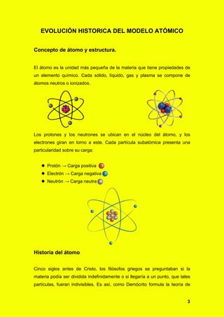 3
EVOLUCIÓN HISTORICA DEL MODELO ATÓMICO
Concepto de átomo y estructura.
El átomo es la unidad más pequeña de la materia que tiene propiedades de
un elemento químico. Cada sólido, líquido, gas y plasma se compone de
átomos neutros o ionizados.
Los protones y los neutrones se ubican en el núcleo del átomo, y los
electrones giran en torno a este. Cada partícula subatómica presenta una
particularidad sobre su carga:
 Protón → Carga positiva
 Electrón → Carga negativa
 Neutrón → Carga neutra
Historia del átomo
Cinco siglos antes de Cristo, los filósofos griegos se preguntaban si la
materia podía ser dividida indefinidamente o si llegaría a un punto, que tales
partículas, fueran indivisibles. Es así, como Demócrito formula la teoría de
 